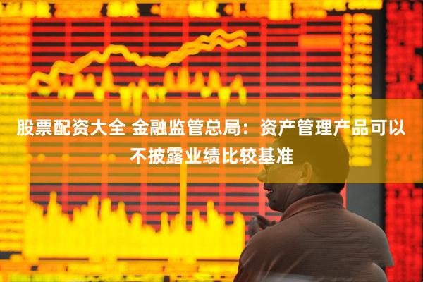 股票配资大全 金融监管总局：资产管理产品可以不披露业绩比较基准