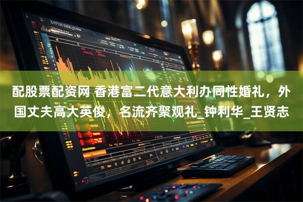 配股票配资网 香港富二代意大利办同性婚礼，外国丈夫高大英俊，名流齐聚观礼_钟利华_王贤志