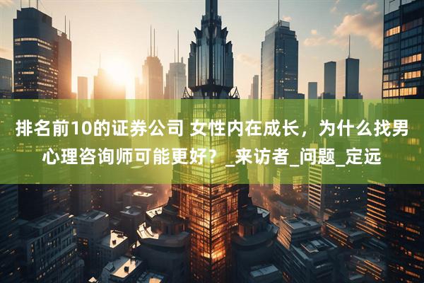 排名前10的证券公司 女性内在成长，为什么找男心理咨询师可能更好？_来访者_问题_定远