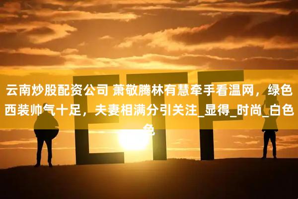 云南炒股配资公司 萧敬腾林有慧牵手看温网，绿色西装帅气十足，夫妻相满分引关注_显得_时尚_白色