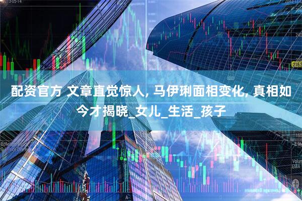 配资官方 文章直觉惊人, 马伊琍面相变化, 真相如今才揭晓_女儿_生活_孩子