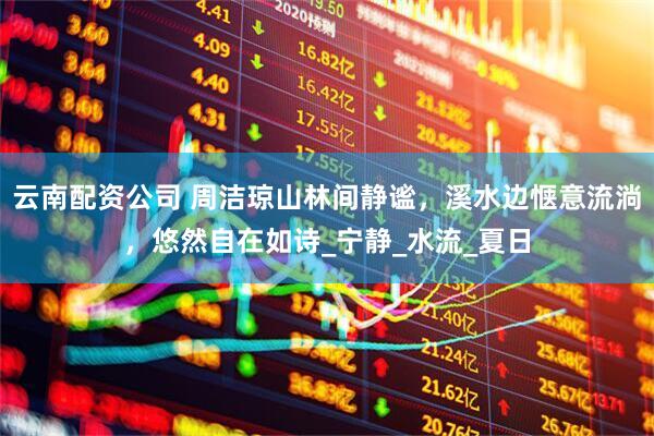 云南配资公司 周洁琼山林间静谧，溪水边惬意流淌，悠然自在如诗_宁静_水流_夏日