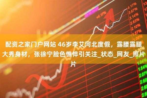 配资之家门户网站 46岁李艾河北度假，露腰露腿大秀身材，张徐宁脸色憔悴引关注_状态_网友_照片