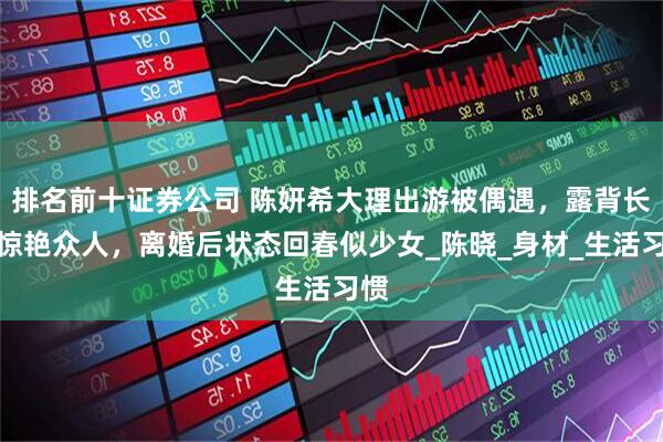 排名前十证券公司 陈妍希大理出游被偶遇，露背长裙惊艳众人，离婚后状态回春似少女_陈晓_身材_生活习惯