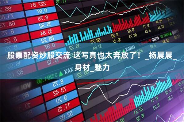 股票配资炒股交流 这写真也太奔放了！_杨晨晨_身材_魅力