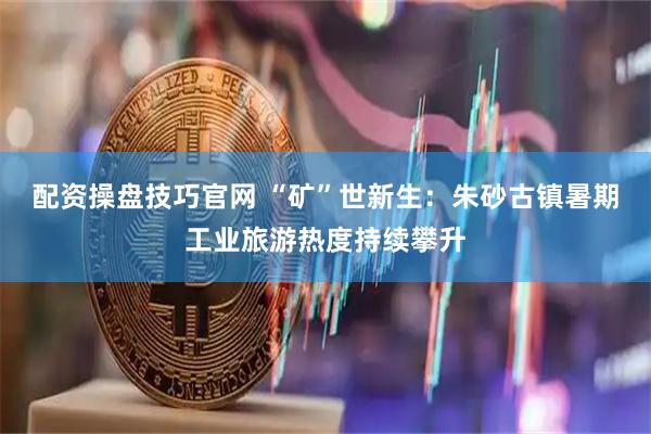 配资操盘技巧官网 “矿”世新生：朱砂古镇暑期工业旅游热度持续攀升