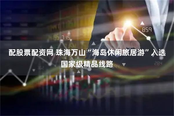 配股票配资网 珠海万山“海岛休闲旅居游”入选国家级精品线路