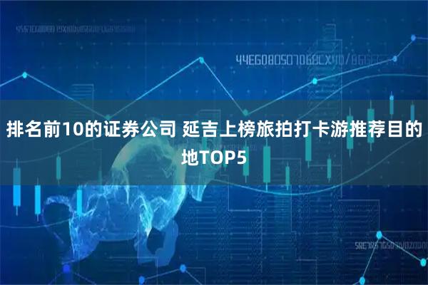 排名前10的证券公司 延吉上榜旅拍打卡游推荐目的地TOP5