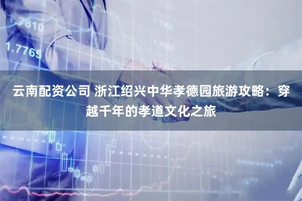云南配资公司 浙江绍兴中华孝德园旅游攻略：穿越千年的孝道文化之旅