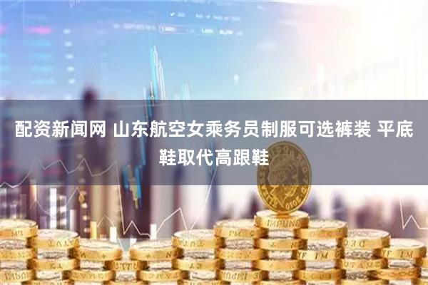 配资新闻网 山东航空女乘务员制服可选裤装 平底鞋取代高跟鞋