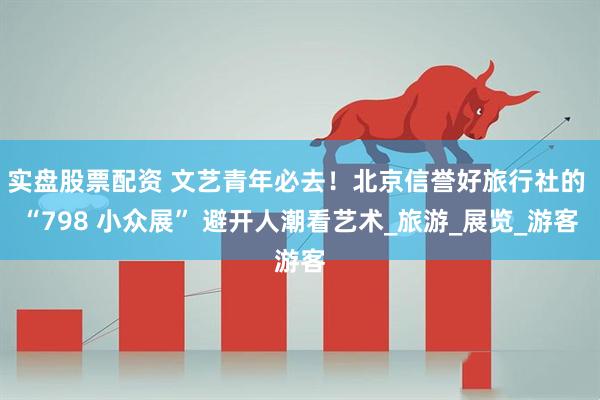 实盘股票配资 文艺青年必去！北京信誉好旅行社的 “798 小众展” 避开人潮看艺术_旅游_展览_游客
