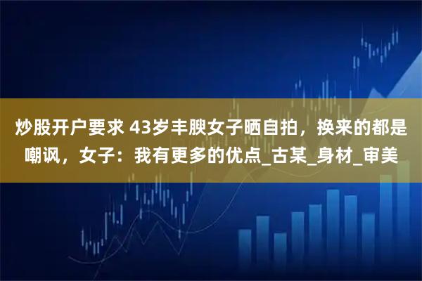 炒股开户要求 43岁丰腴女子晒自拍，换来的都是嘲讽，女子：我有更多的优点_古某_身材_审美