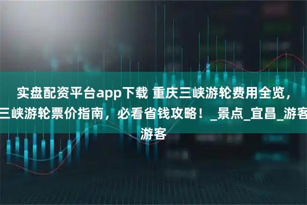 实盘配资平台app下载 重庆三峡游轮费用全览，三峡游轮票价指南，必看省钱攻略！_景点_宜昌_游客
