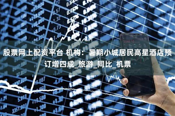 股票网上配资平台 机构：暑期小城居民高星酒店预订增四成_旅游_同比_机票