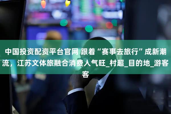 中国投资配资平台官网 跟着“赛事去旅行”成新潮流，江苏文体旅融合消费人气旺_村超_目的地_游客