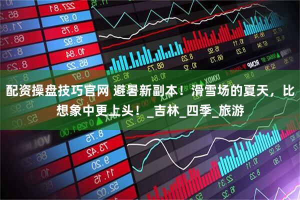 配资操盘技巧官网 避暑新副本！滑雪场的夏天，比想象中更上头！_吉林_四季_旅游