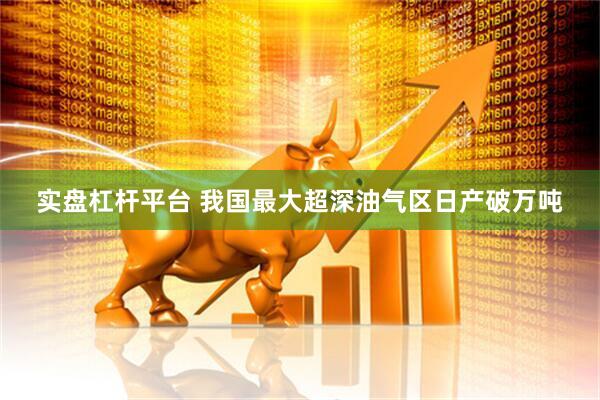 实盘杠杆平台 我国最大超深油气区日产破万吨