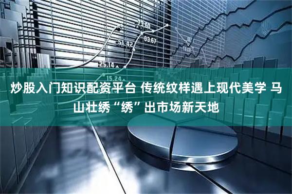炒股入门知识配资平台 传统纹样遇上现代美学 马山壮绣“绣”出市场新天地