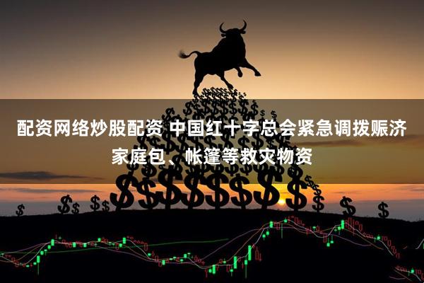 配资网络炒股配资 中国红十字总会紧急调拨赈济家庭包、帐篷等救灾物资