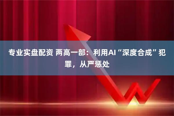 专业实盘配资 两高一部：利用AI“深度合成”犯罪，从严惩处