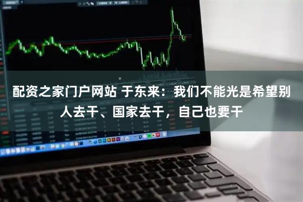 配资之家门户网站 于东来：我们不能光是希望别人去干、国家去干，自己也要干