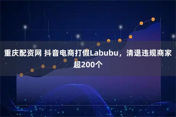 重庆配资网 抖音电商打假Labubu，清退违规商家超200个