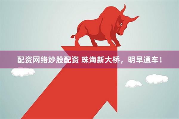 配资网络炒股配资 珠海新大桥，明早通车！