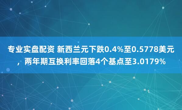 专业实盘配资 新西兰元下跌0.4%至0.5778美元,两年期互换利率回落4个基点至3.0179%