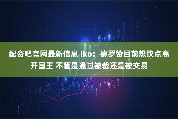 配资吧官网最新信息 Iko：德罗赞目前想快点离开国王 不管是通过被裁还是被交易