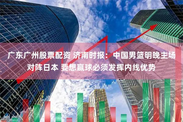 广东广州股票配资 济南时报：中国男篮明晚主场对阵日本 要想赢球必须发挥内线优势