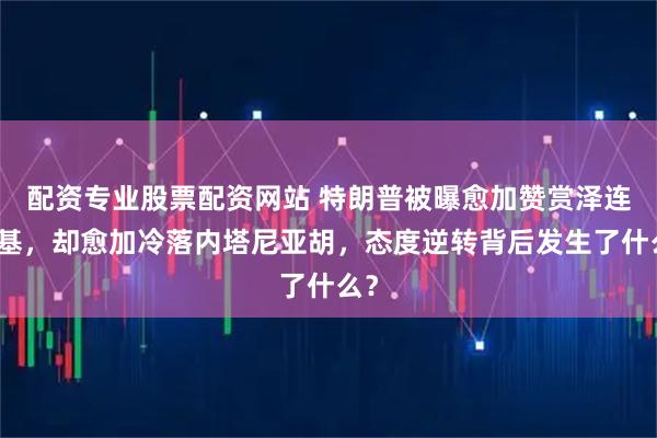 配资专业股票配资网站 特朗普被曝愈加赞赏泽连斯基，却愈加冷落内塔尼亚胡，态度逆转背后发生了什么？