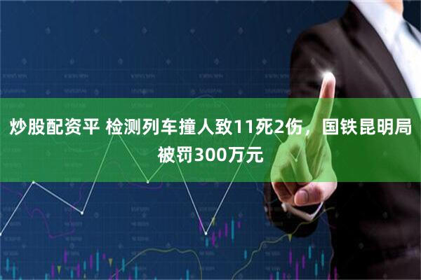 炒股配资平 检测列车撞人致11死2伤，国铁昆明局被罚300万元