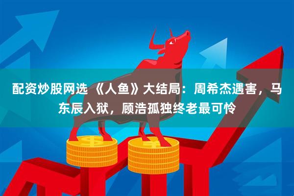 配资炒股网选 《人鱼》大结局：周希杰遇害，马东辰入狱，顾浩孤独终老最可怜