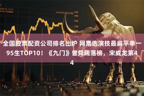 全国股票配资公司排名出炉 网票选演技最扁平单一95生TOP10！《九门》曾舜晞落榜，宋威龙第4